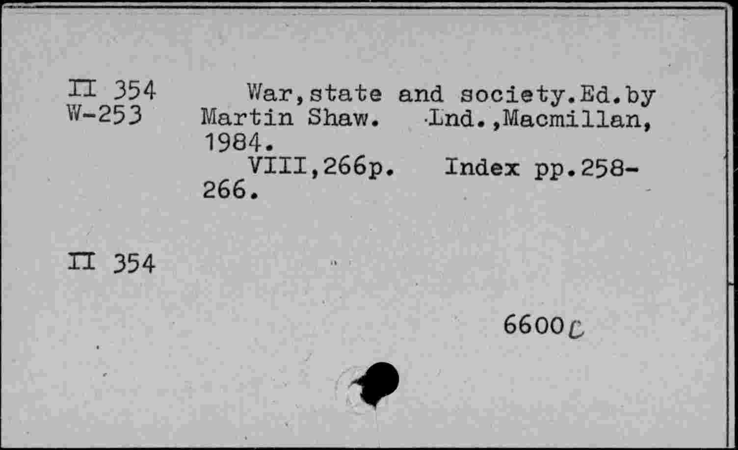 ﻿П 354 W-253
War,state and society.Ed.by Martin Shaw. -End.»Macmillan, 1984.
VIII,266p. Index pp.258-266.
ГЕ 354
6600c